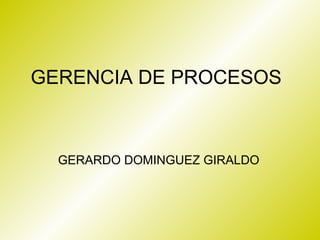 GERENCIA DE PROCESOS



  GERARDO DOMINGUEZ GIRALDO
 