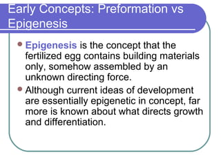 Early Concepts: Preformation vs
Epigenesis
  Epigenesis    is the concept that the
   fertilized egg contains building materials
   only, somehow assembled by an
   unknown directing force.
  Although current ideas of development
   are essentially epigenetic in concept, far
   more is known about what directs growth
   and differentiation.
 