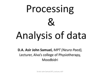 Processing
       &
Analysis of data
D.A. Asir John Samuel, MPT (Neuro Paed),
 Lecturer, Alva’s college of Physiotherapy,
                 Moodbidri

            Dr.Asir John Samuel (PT), Lecturer, ACP
 