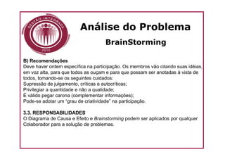Análise do Problema
                                    BrainStorming

B) Recomendações
Deve haver ordem específica na participação. Os membros vão citando suas idéias,
em voz alta, para que todos as ouçam e para que possam ser anotadas à vista de
todos, tomando-se os seguintes cuidados:
Supressão de julgamento, críticas e autocríticas;
Privilegiar a quantidade e não a qualidade;
É válido pegar carona (complementar informações);
Pode-se adotar um “grau de criatividade” na participação.

3.3. RESPONSABILIDADES
O Diagrama de Causa e Efeito e Brainstorming podem ser aplicados por qualquer
Colaborador para a solução de problemas.
 