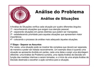Análise do Problema
                                Análise de Situações

A Análise de Situações verifica cada situação por quatro diferentes ângulos:
1º - reconhecendo situações que exigem sua atenção pessoal;
2º - separando situações em panes distintas que podem ser manejadas;
3º - estabelecendo prioridade para aquelas situações que apresentam maior
importância;
4º - colocando o processo de análise mais adequado àquelas situações.

1ª Etapa - Separar os Assuntos
Por vezes, uma situação pode se mostrar tão complexa que deverá ser separada,
de maneira a poder ser tratada racionalmente. Um exemplo disso é quando uma
situação se apresenta dividida em partes, cada uma delas a exigir uma abordagem
diferente: uma Análise de Problema sumária, uma rápida Análise de Decisão em
função das medidas interinas a serem tomadas, e o início de uma ampla Análise de
Decisão destinada a escolher a ação corretiva para a situação.
 