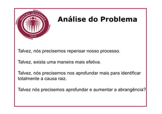 Análise do Problema



Talvez, nós precisemos repensar nosso processo.

Talvez, exista uma maneira mais efetiva.

Talvez, nós precisemos nos aprofundar mais para identificar
totalmente a causa raiz.

Talvez nós precisemos aprofundar e aumentar a abrangência?
 