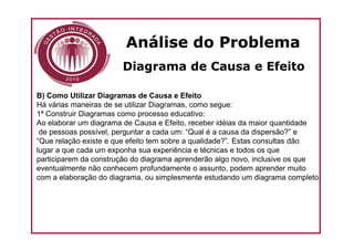Análise do Problema
                       Diagrama de Causa e Efeito

B) Como Utilizar Diagramas de Causa e Efeito
Há várias maneiras de se utilizar Diagramas, como segue:
1ª Construir Diagramas como processo educativo:
Ao elaborar um diagrama de Causa e Efeito, receber idéias da maior quantidade
 de pessoas possível, perguntar a cada um: “Qual é a causa da dispersão?” e
“Que relação existe e que efeito tem sobre a qualidade?”. Estas consultas dão
lugar a que cada um exponha sua experiência e técnicas e todos os que
participarem da construção do diagrama aprenderão algo novo, inclusive os que
eventualmente não conhecem profundamente o assunto, podem aprender muito
com a elaboração do diagrama, ou simplesmente estudando um diagrama completo.
 