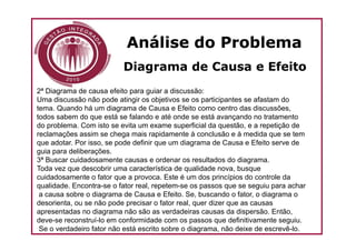 Análise do Problema
                          Diagrama de Causa e Efeito
2ª Diagrama de causa efeito para guiar a discussão:
Uma discussão não pode atingir os objetivos se os participantes se afastam do
tema. Quando há um diagrama de Causa e Efeito como centro das discussões,
todos sabem do que está se falando e até onde se está avançando no tratamento
do problema. Com isto se evita um exame superficial da questão, e a repetição de
reclamações assim se chega mais rapidamente à conclusão e à medida que se tem
que adotar. Por isso, se pode definir que um diagrama de Causa e Efeito serve de
guia para deliberações.
3ª Buscar cuidadosamente causas e ordenar os resultados do diagrama.
Toda vez que descobrir uma característica de qualidade nova, busque
cuidadosamente o fator que a provoca. Este é um dos princípios do controle da
qualidade. Encontra-se o fator real, repetem-se os passos que se seguiu para achar
 a causa sobre o diagrama de Causa e Efeito. Se, buscando o fator, o diagrama o
desorienta, ou se não pode precisar o fator real, quer dizer que as causas
apresentadas no diagrama não são as verdadeiras causas da dispersão. Então,
deve-se reconstruí-lo em conformidade com os passos que definitivamente seguiu.
 Se o verdadeiro fator não está escrito sobre o diagrama, não deixe de escrevê-lo.
 