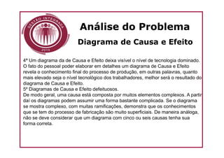 Análise do Problema
                         Diagrama de Causa e Efeito

4ª Um diagrama da de Causa e Efeito deixa visível o nível de tecnologia dominado.
O fato do pessoal poder elaborar em detalhes um diagrama de Causa e Efeito
revela o conhecimento final do processo de produção, em outras palavras, quanto
mais elevado seja o nível tecnológico dos trabalhadores, melhor será o resultado do
diagrama de Causa e Efeito.
5º Diagramas de Causa e Efeito defeituosos.
De modo geral, uma causa está composta por muitos elementos complexos. A partir
daí os diagramas podem assumir uma forma bastante complicada. Se o diagrama
se mostra complexo, com muitas ramificações, demonstra que os conhecimentos
que se tem do processo de fabricação são muito superficiais. De maneira análoga,
não se deve considerar que um diagrama com cinco ou seis causas tenha sua
forma correta.
 