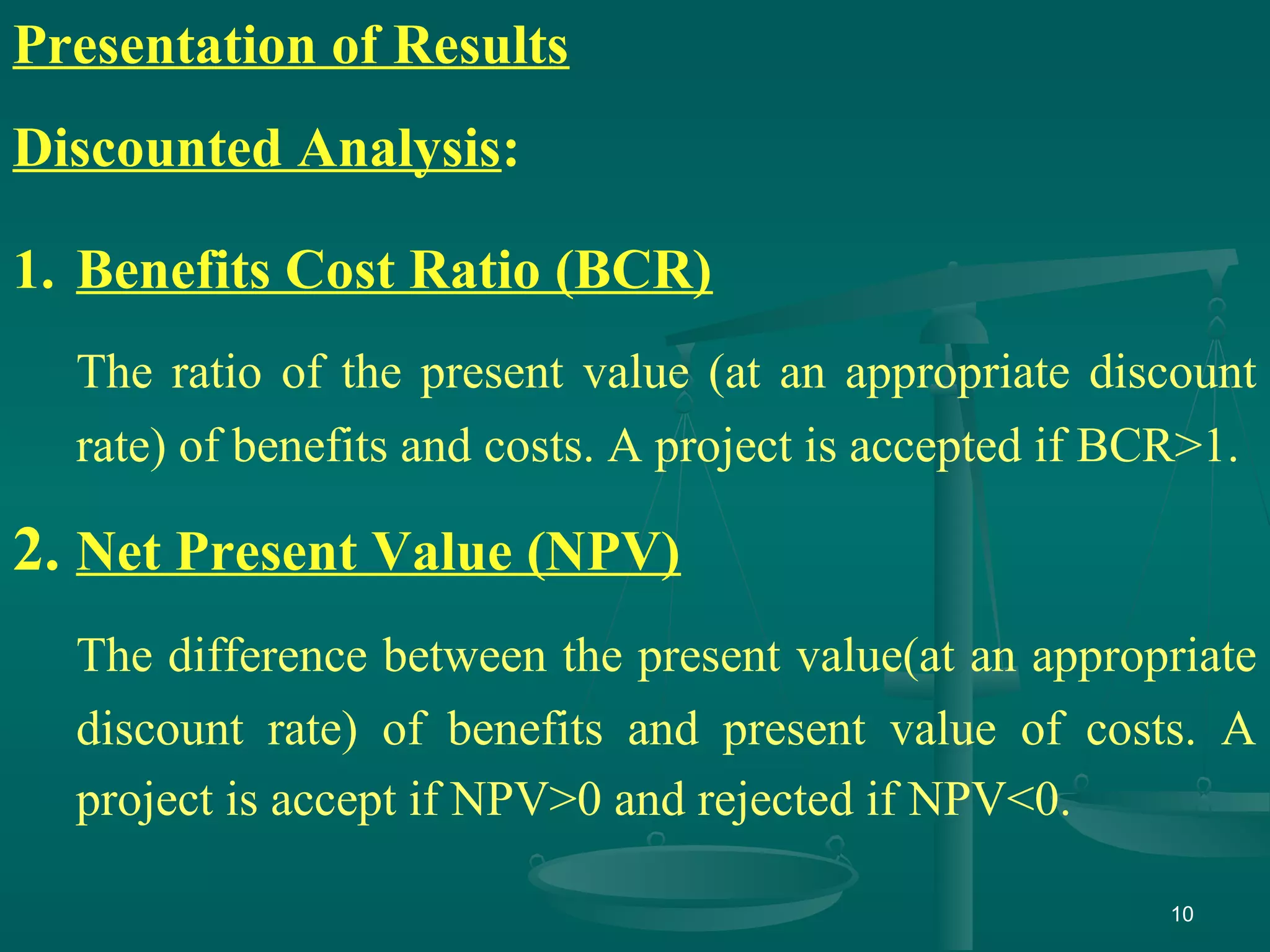 10
Presentation of Results
Discounted Analysis:
1. Benefits Cost Ratio (BCR)
The ratio of the present value (at an appropriate discount
rate) of benefits and costs. A project is accepted if BCR>1.
2. Net Present Value (NPV)
The difference between the present value(at an appropriate
discount rate) of benefits and present value of costs. A
project is accept if NPV>0 and rejected if NPV<0.
 