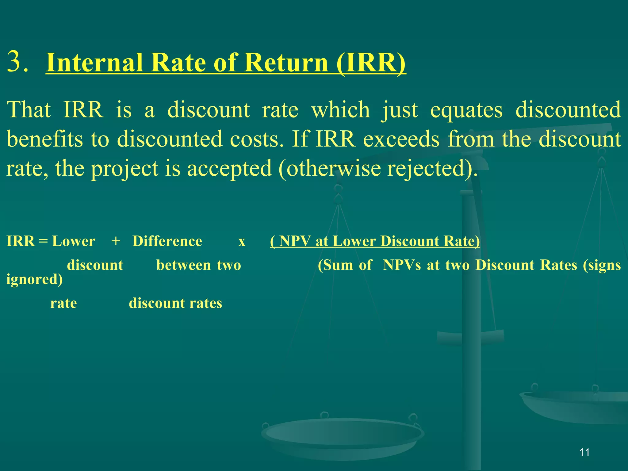 11
3. Internal Rate of Return (IRR)
That IRR is a discount rate which just equates discounted
benefits to discounted costs. If IRR exceeds from the discount
rate, the project is accepted (otherwise rejected).
IRR = Lower + Difference x ( NPV at Lower Discount Rate)
discount between two (Sum of NPVs at two Discount Rates (signs
ignored)
rate discount rates
 