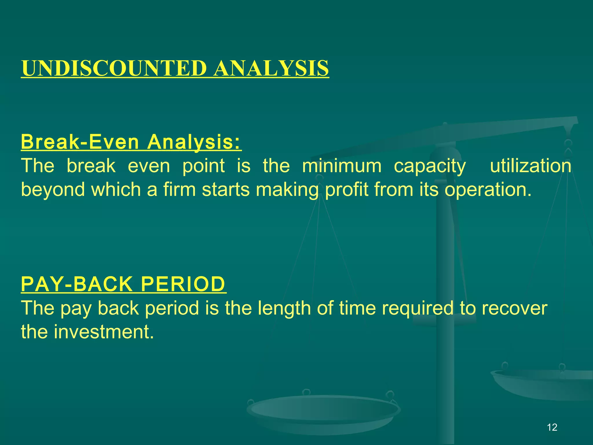 12
UNDISCOUNTED ANALYSIS
Break-Even Analysis:
The break even point is the minimum capacity utilization
beyond which a firm starts making profit from its operation.
PAY-BACK PERIOD
The pay back period is the length of time required to recover
the investment.
 