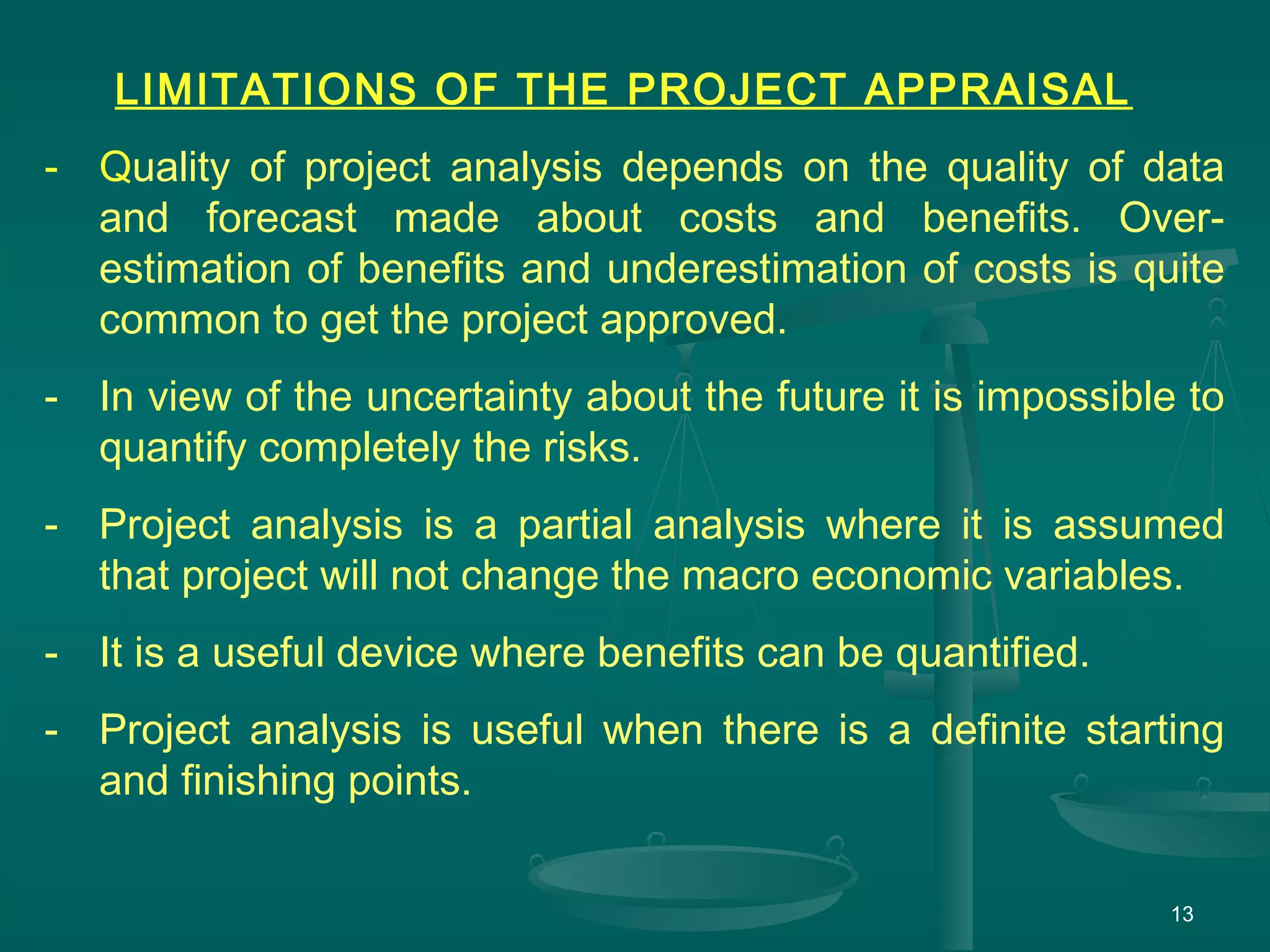 13
LIMITATIONS OF THE PROJECT APPRAISAL
- Quality of project analysis depends on the quality of data
and forecast made about costs and benefits. Over-
estimation of benefits and underestimation of costs is quite
common to get the project approved.
- In view of the uncertainty about the future it is impossible to
quantify completely the risks.
- Project analysis is a partial analysis where it is assumed
that project will not change the macro economic variables.
- It is a useful device where benefits can be quantified.
- Project analysis is useful when there is a definite starting
and finishing points.
 