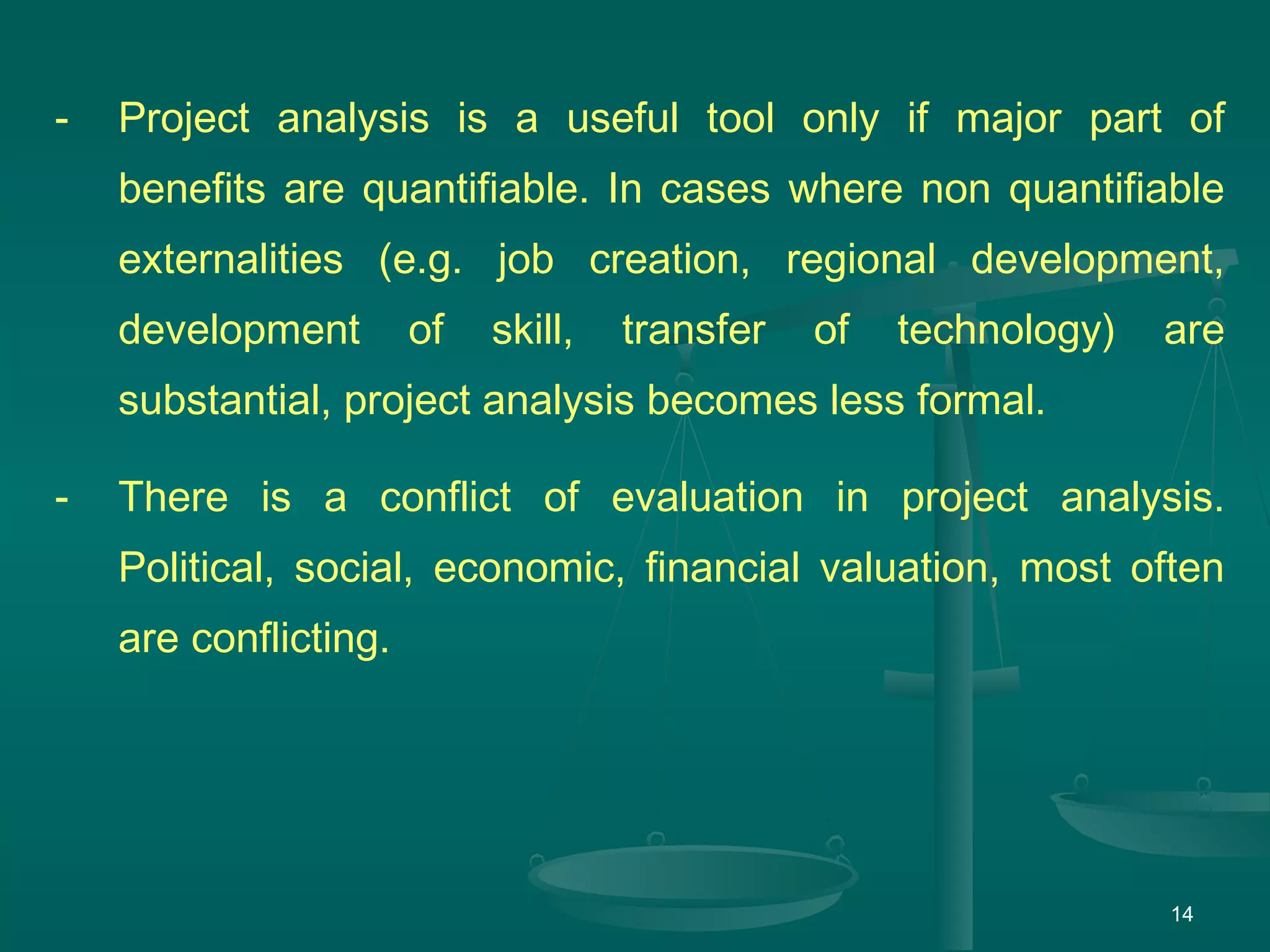 14
- Project analysis is a useful tool only if major part of
benefits are quantifiable. In cases where non quantifiable
externalities (e.g. job creation, regional development,
development of skill, transfer of technology) are
substantial, project analysis becomes less formal.
- There is a conflict of evaluation in project analysis.
Political, social, economic, financial valuation, most often
are conflicting.
 