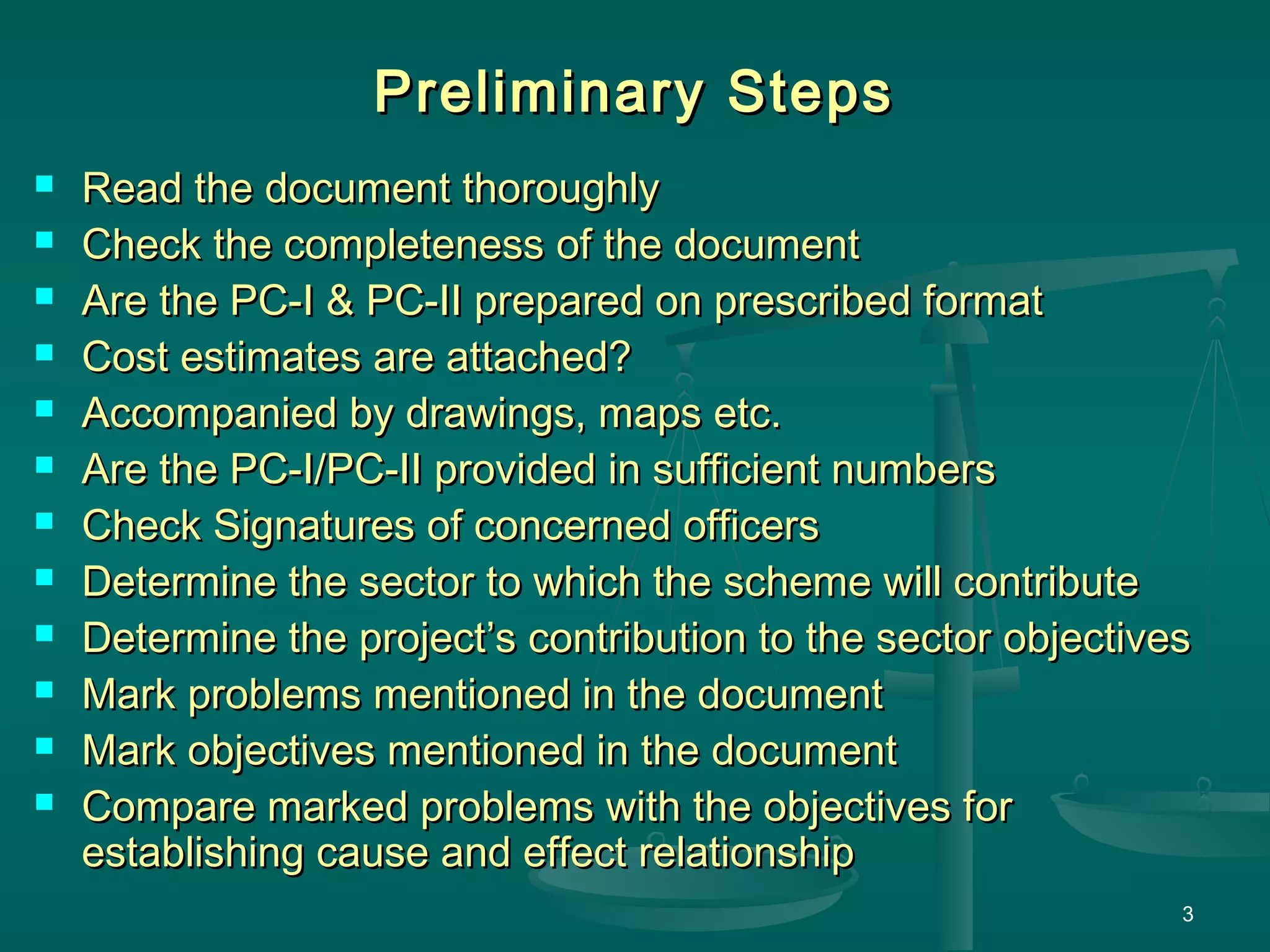 3
Preliminary StepsPreliminary Steps
 Read the document thoroughlyRead the document thoroughly
 Check the completeness of the documentCheck the completeness of the document
 Are the PC-I & PC-II prepared on prescribed formatAre the PC-I & PC-II prepared on prescribed format
 Cost estimates are attached?Cost estimates are attached?
 Accompanied by drawings, maps etc.Accompanied by drawings, maps etc.
 Are the PC-I/PC-II provided in sufficient numbersAre the PC-I/PC-II provided in sufficient numbers
 Check Signatures of concerned officersCheck Signatures of concerned officers
 Determine the sector to which the scheme will contributeDetermine the sector to which the scheme will contribute
 Determine the project’s contribution to the sector objectivesDetermine the project’s contribution to the sector objectives
 Mark problems mentioned in the documentMark problems mentioned in the document
 Mark objectives mentioned in the documentMark objectives mentioned in the document
 Compare marked problems with the objectives forCompare marked problems with the objectives for
establishing cause and effect relationshipestablishing cause and effect relationship
 