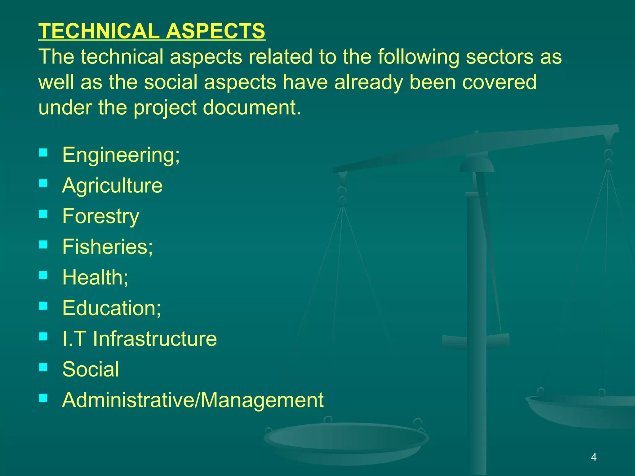 4
TECHNICAL ASPECTS
The technical aspects related to the following sectors as
well as the social aspects have already been covered
under the project document.
 Engineering;
 Agriculture
 Forestry
 Fisheries;
 Health;
 Education;
 I.T Infrastructure
 Social
 Administrative/Management
 