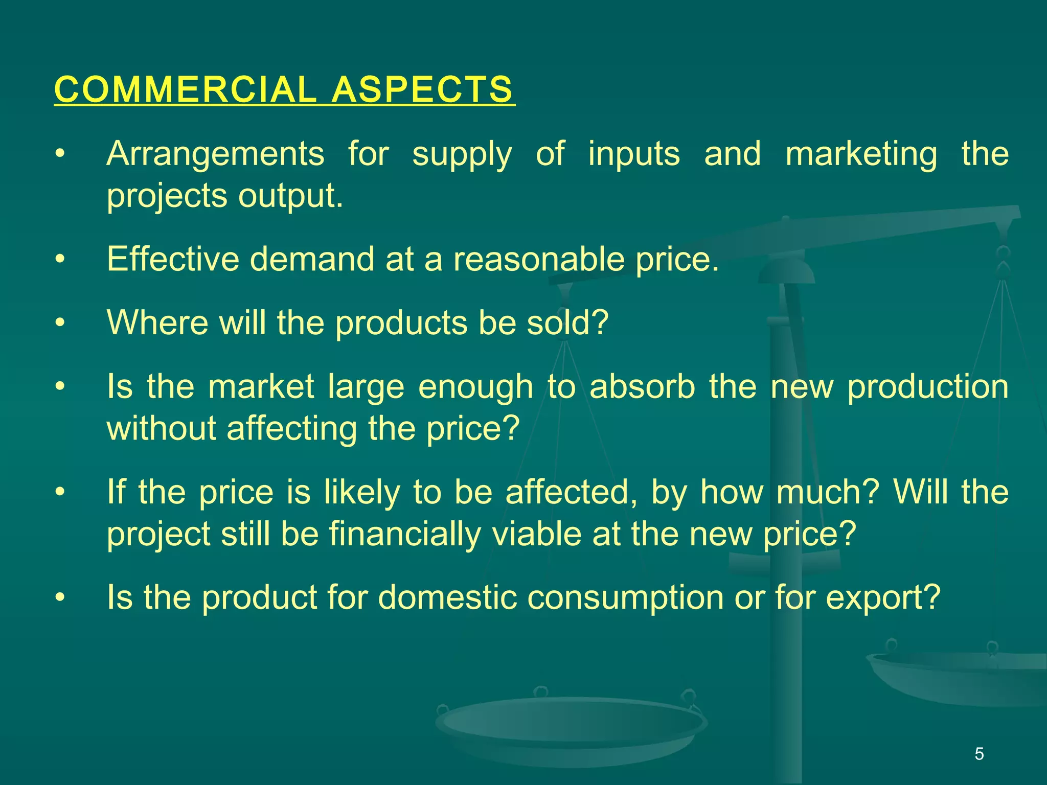 5
COMMERCIAL ASPECTS
• Arrangements for supply of inputs and marketing the
projects output.
• Effective demand at a reasonable price.
• Where will the products be sold?
• Is the market large enough to absorb the new production
without affecting the price?
• If the price is likely to be affected, by how much? Will the
project still be financially viable at the new price?
• Is the product for domestic consumption or for export?
 