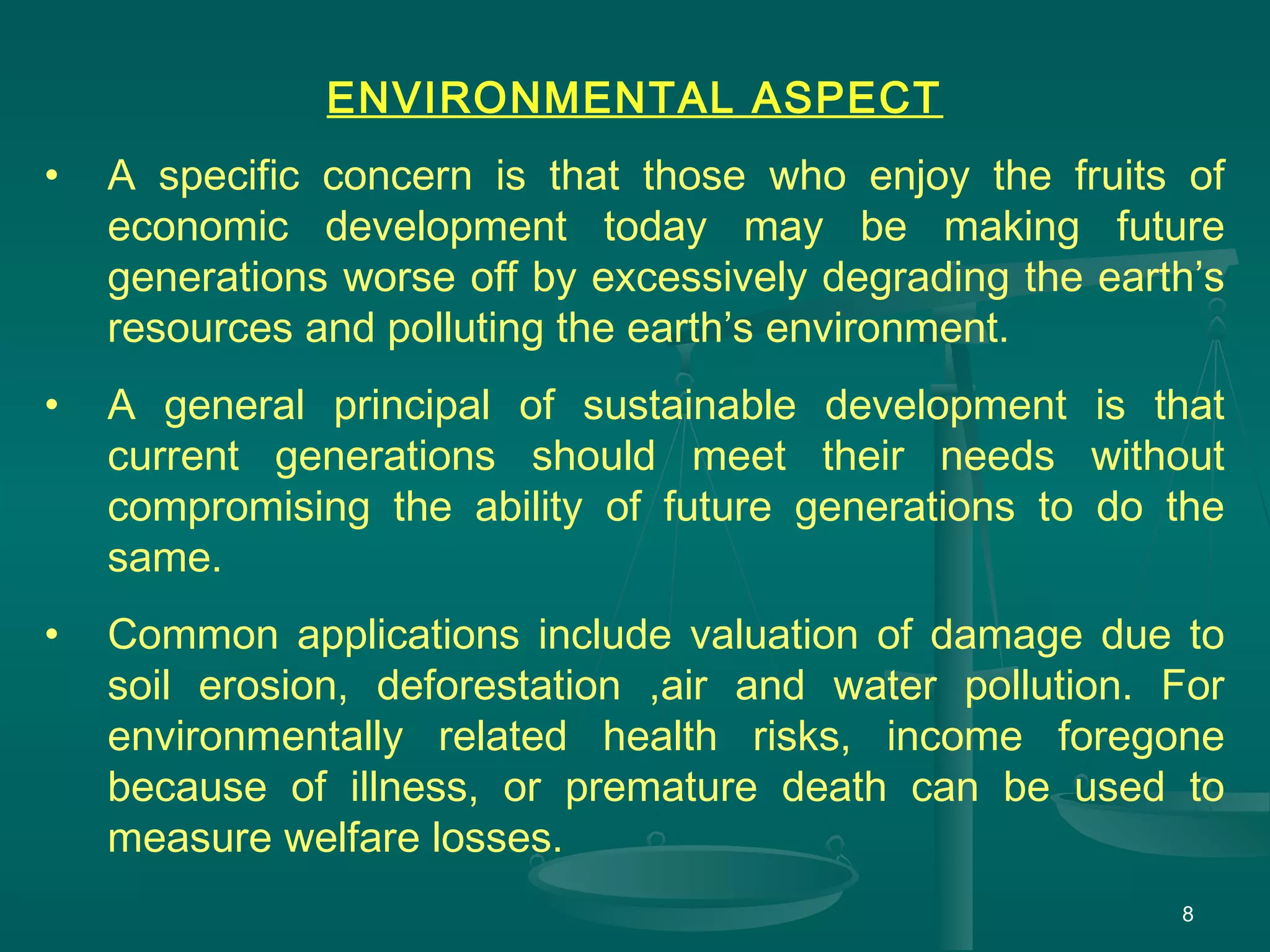 8
ENVIRONMENTAL ASPECT
• A specific concern is that those who enjoy the fruits of
economic development today may be making future
generations worse off by excessively degrading the earth’s
resources and polluting the earth’s environment.
• A general principal of sustainable development is that
current generations should meet their needs without
compromising the ability of future generations to do the
same.
• Common applications include valuation of damage due to
soil erosion, deforestation ,air and water pollution. For
environmentally related health risks, income foregone
because of illness, or premature death can be used to
measure welfare losses.
 