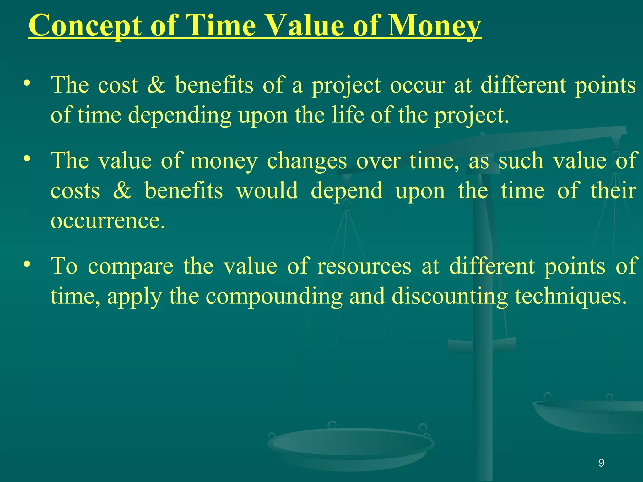 9
Concept of Time Value of Money
• The cost & benefits of a project occur at different points
of time depending upon the life of the project.
• The value of money changes over time, as such value of
costs & benefits would depend upon the time of their
occurrence.
• To compare the value of resources at different points of
time, apply the compounding and discounting techniques.
 