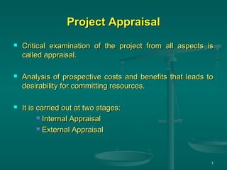 Project AppraisalProject Appraisal
 Critical examination of the project from all aspects isCritical examination of the project from all aspects is
called appraisal.called appraisal.
 Analysis of prospective costs and benefits that leads toAnalysis of prospective costs and benefits that leads to
desirability for committing resources.desirability for committing resources.
 It is carried out at two stages:It is carried out at two stages:
 Internal AppraisalInternal Appraisal
 External AppraisalExternal Appraisal
1
 