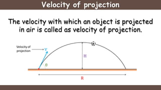 Velocity of projection
The velocity with which an object is projected
in air is called as velocity of projection.
Velocity of
projection
θ
v
H
R
 