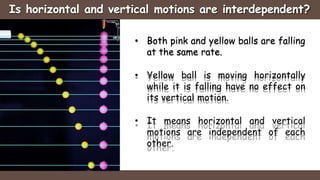 Is horizontal and vertical motions are interdependent?
• Both pink and yellow balls are falling
at the same rate.
• Yellow ball is moving horizontally
while it is falling have no effect on
its vertical motion.
• It means horizontal and vertical
motions are independent of each
other.
 