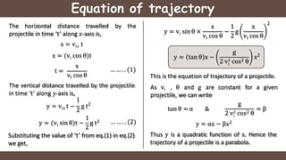 Equation of trajectory
by the
The horizontal distance travelled
projectile in time ‘t’ along 𝑥-axis is,
x = vi𝑥 t
i
x = (v cos θ)t
t =
x
vi cos θ
The vertical distance travelled by the projectile
in time ‘t’ along 𝑦-axis is,
1
y = vi𝑦 t −
2
g t2
… … . . (1)
… … . . (2)
Substituting the value of ‘t’ from eq.(1) in eq.(2)
we get,
1
2
y = (vi sin θ)t − g t2
i
y = v sin θ ×
x
i
v cos θ
1
− g
x
i
2 v cos θ
2
y = tan θ x −
g
i
2 v2
cos2 θ
x2
y = αx − βx2
Thus y is a quadratic function of x. Hence the
trajectory of a projectile is a parabola.
This is the equation of trajectory of a projectile.
As vi , θ and g are constant for a given
projectile, we can write
tan θ = α &
g
i
2 v2
cos2 θ
= β
 
