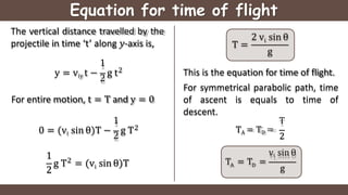 Equation for time of flight
2
The vertical distance travelled by the
projectile in time ‘t’ along 𝑦-axis is,
1
y = viy t −
2
g t
For entire motion, t = T and y = 0
1
0 = (vi sin θ)T −
2
g T2
1
2
2
i
g T = (v sin θ)T
T =
i
2 v sin θ
g
T
TA = TD =
2
A D
vi sin θ
T = T =
g
This is the equation for time of flight.
For symmetrical parabolic path, time
of ascent is equals to time of
descent.
 