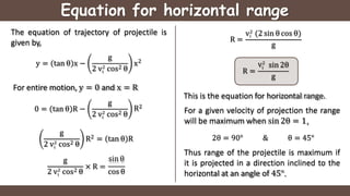 Equation for horizontal range
The equation of trajectory of projectile is
given by,
y = tan θ x −
g
i
2 v2
cos2 θ
x2
For entire motion, y = 0 and x = R
0 = tan θ R −
g
i
2 v2
cos2 θ
R2
g
i
2 v2
cos2 θ
R2 = tan θ R
g
i
2 v2
cos2 θ
sin θ
× R =
cos θ
R =
i
v2
(2 sin θ cos θ)
g
R =
i
v2
sin 2θ
g
This is the equation for horizontal range.
For a given velocity of projection the range
will be maximum when sin 2θ = 1,
2θ = 90° & θ = 45°
Thus range of the projectile is maximum if
it is projected in a direction inclined to the
horizontal at an angle of 45°.
 