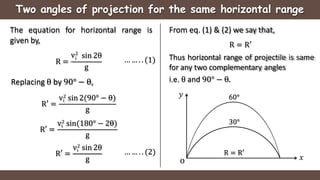 Two angles of projection for the same horizontal range
The equation for horizontal range is
given by,
R =
i
v2
sin 2θ
g
R′ =
i
v2
sin 2(90° − θ)
g
Replacing θ by 90° − θ,
R′ =
i
v2
sin(180° − 2θ)
g
R′ =
i
v2
sin 2θ
g
… … . . (1)
… … . . (2)
From eq. (1) & (2) we say that,
R = R′
Thus horizontal range of projectile is same
for any two complementary angles
i.e. θ and 90° − θ.
𝑥
𝑦
o
30°
60°
R = R′
 