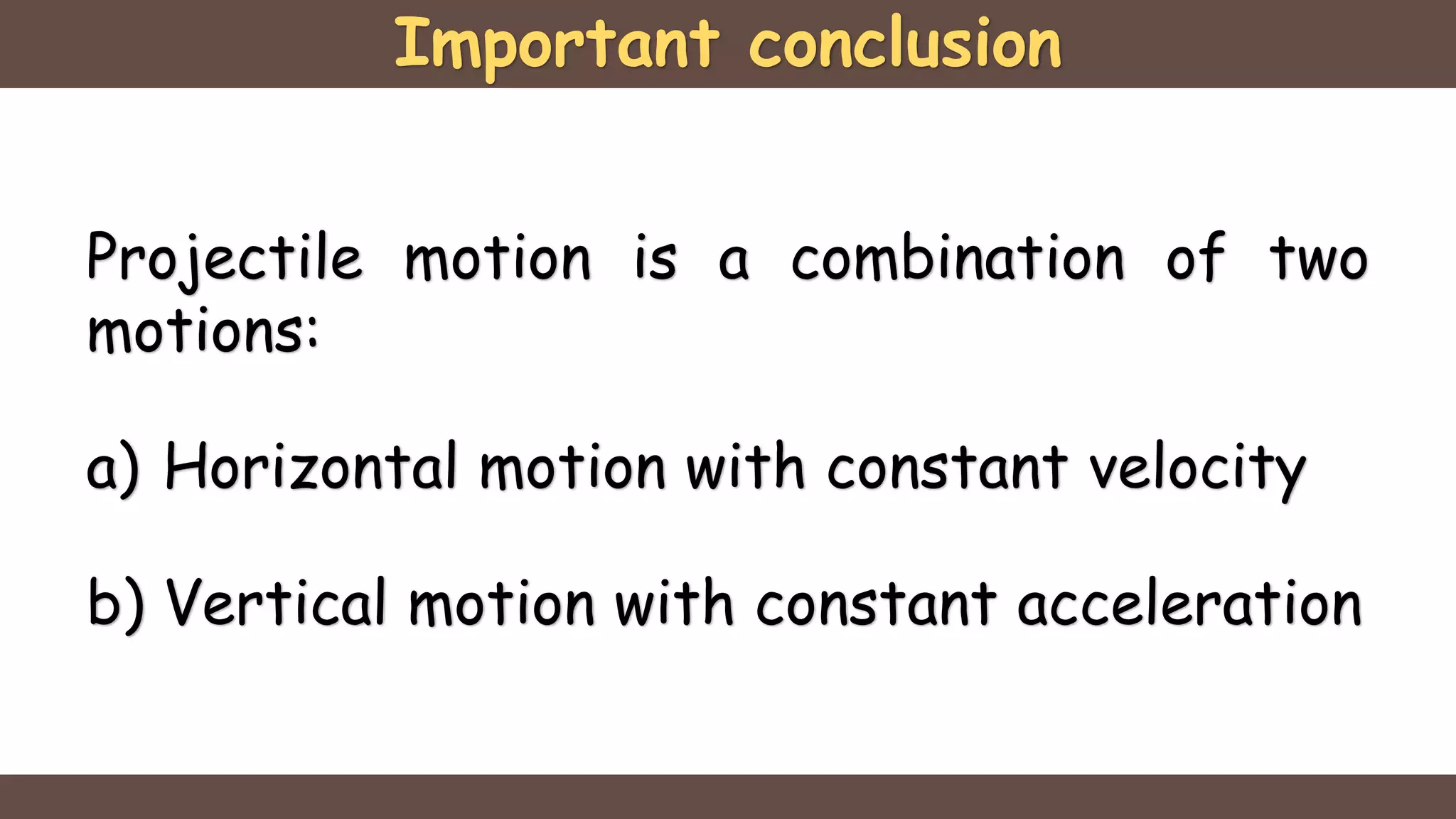Important conclusion
Projectile motion is a combination of two
motions:
a) Horizontal motion with constant velocity
b) Vertical motion with constant acceleration
 