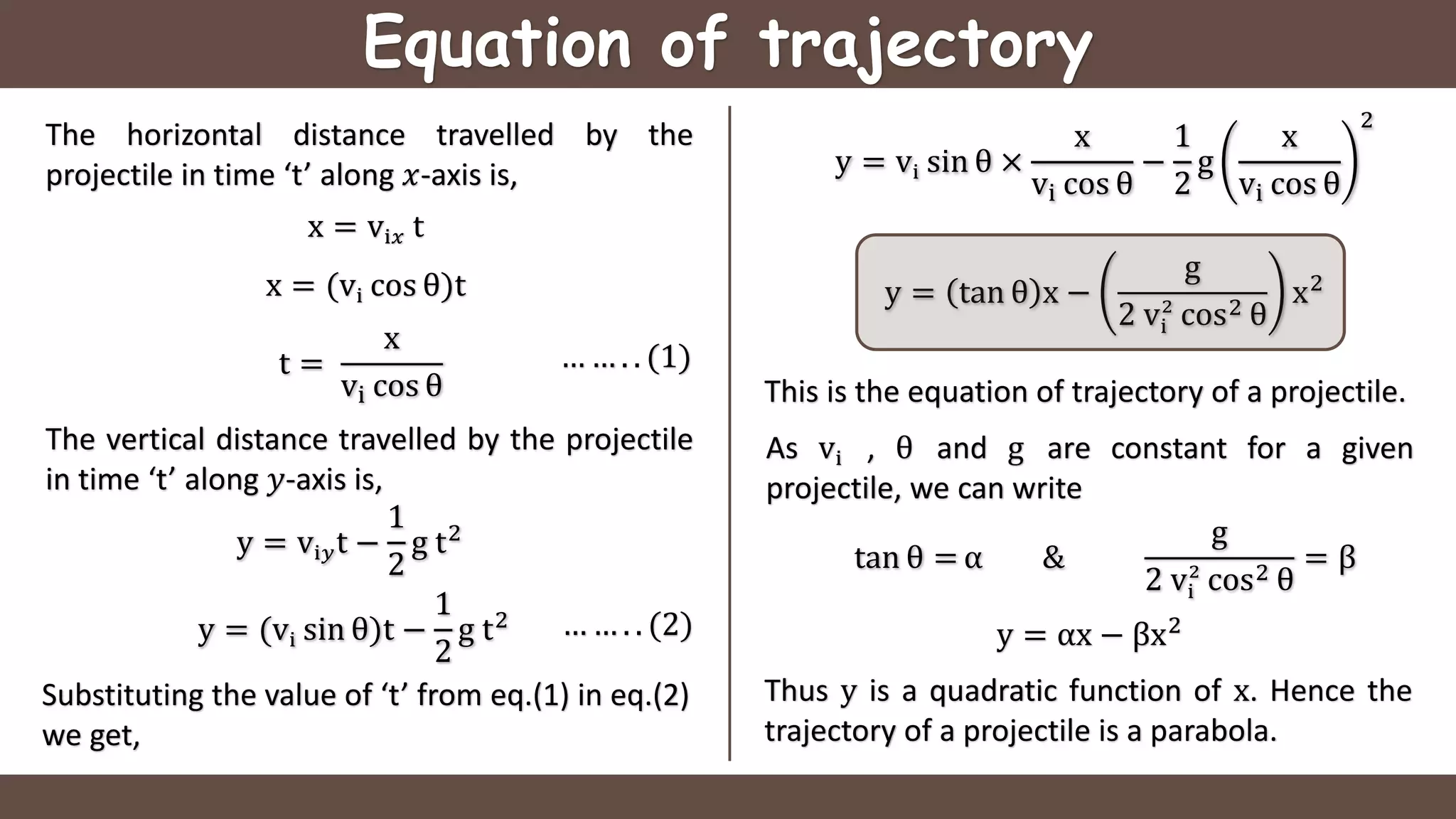 Equation of trajectory
The horizontal distance travelled by the
projectile in time ‘t’ along 𝑥-axis is,
x = vi𝑥 t
x = (vi cos θ)t
t =
x
vi cos θ
The vertical distance travelled by the projectile
in time ‘t’ along 𝑦-axis is,
y = vi𝑦t −
1
2
g t2
… … . . (1)
… … . . (2)
Substituting the value of ‘t’ from eq.(1) in eq.(2)
we get,
y = (vi sin θ)t −
1
2
g t2
y = vi sin θ ×
x
vi cos θ
−
1
2
g
x
vi cos θ
2
y = tan θ x −
g
2 vi
2
cos2 θ
x2
This is the equation of trajectory of a projectile.
y = αx − βx2
Thus y is a quadratic function of x. Hence the
trajectory of a projectile is a parabola.
As vi , θ and g are constant for a given
projectile, we can write
tan θ = α &
g
2 vi
2
cos2 θ
= β
 