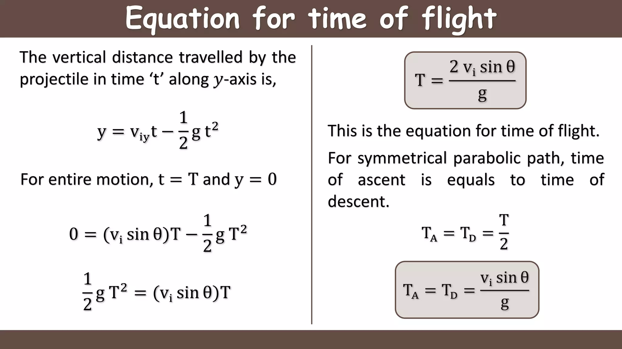 Equation for time of flight
The vertical distance travelled by the
projectile in time ‘t’ along 𝑦-axis is,
y = viyt −
1
2
g t2
For symmetrical parabolic path, time
of ascent is equals to time of
descent.
For entire motion, t = T and y = 0
0 = (vi sin θ)T −
1
2
g T2
1
2
g T2
= (vi sin θ)T
T =
2 vi sin θ
g
TA = TD =
T
2
TA = TD =
vi sin θ
g
This is the equation for time of flight.
 