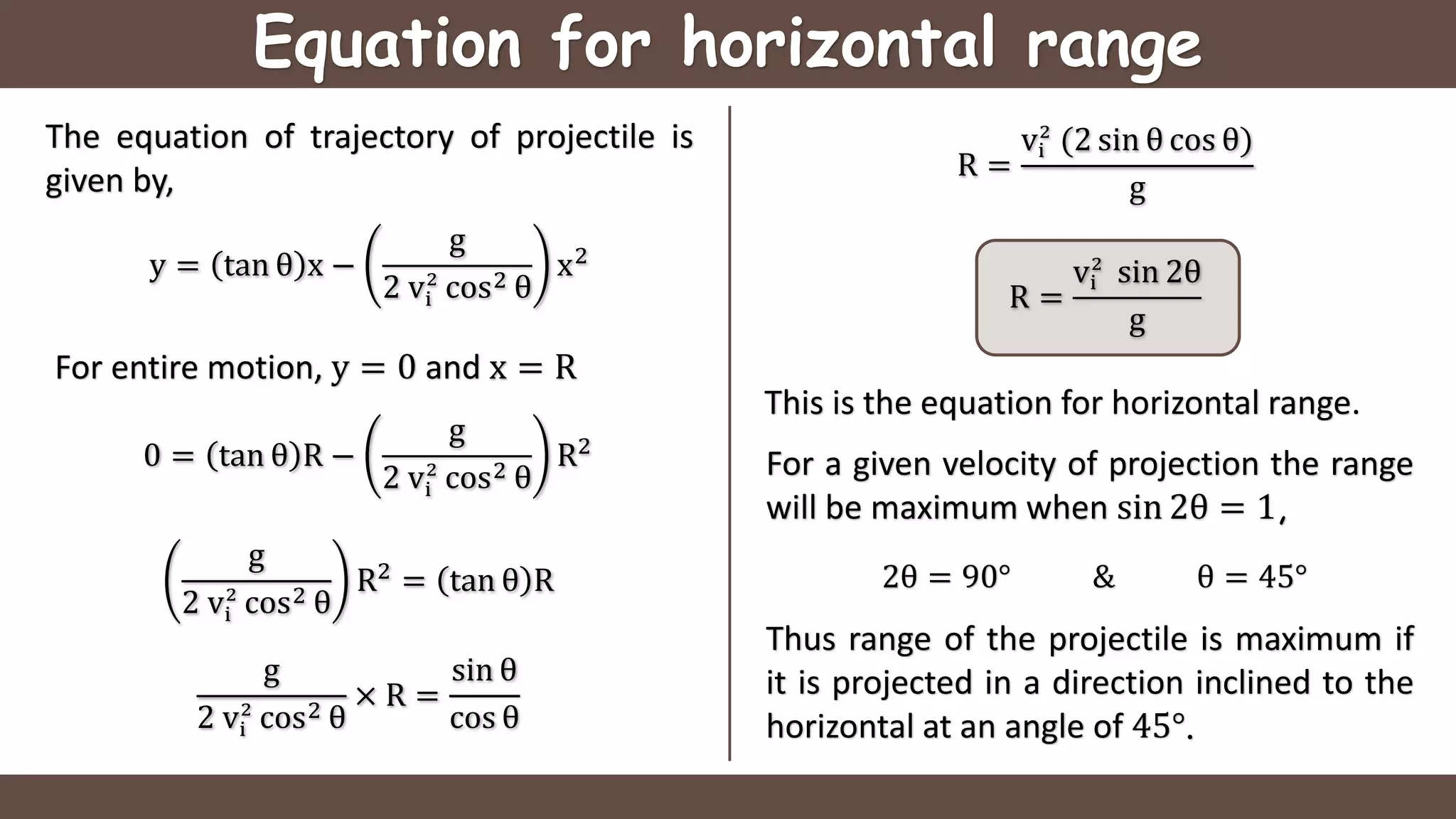 Equation for horizontal range
The equation of trajectory of projectile is
given by,
y = tan θ x −
g
2 vi
2
cos2 θ
x2
This is the equation for horizontal range.
For a given velocity of projection the range
will be maximum when sin 2θ = 1,
2θ = 90° & θ = 45°
For entire motion, y = 0 and x = R
0 = tan θ R −
g
2 vi
2
cos2 θ
R2
g
2 vi
2
cos2 θ
R2
= tan θ R
g
2 vi
2
cos2 θ
× R =
sin θ
cos θ
R =
vi
2
(2 sin θ cos θ)
g
R =
vi
2
sin 2θ
g
Thus range of the projectile is maximum if
it is projected in a direction inclined to the
horizontal at an angle of 45°.
 