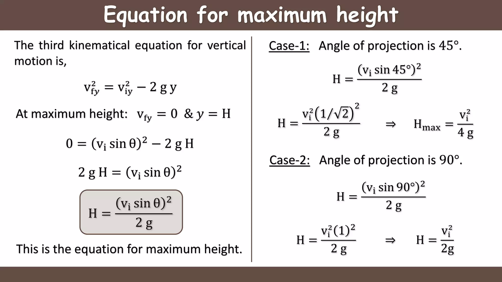 Equation for maximum height
The third kinematical equation for vertical
motion is,
vf𝑦
2
= viy
2
− 2 g y
At maximum height: vfy = 0 & 𝑦 = H
0 = vi sin θ 2
− 2 g H
2 g H = vi sin θ 2
H =
vi sin θ 2
2 g
This is the equation for maximum height.
Case-1: Angle of projection is 45°.
H =
vi sin 45° 2
2 g
H =
vi
2
1 2
2
2 g
⇒ Hmax =
vi
2
4 g
Case-2: Angle of projection is 90°.
H =
vi sin 90° 2
2 g
H =
vi
2
1 2
2 g
⇒ H =
vi
2
2g
 