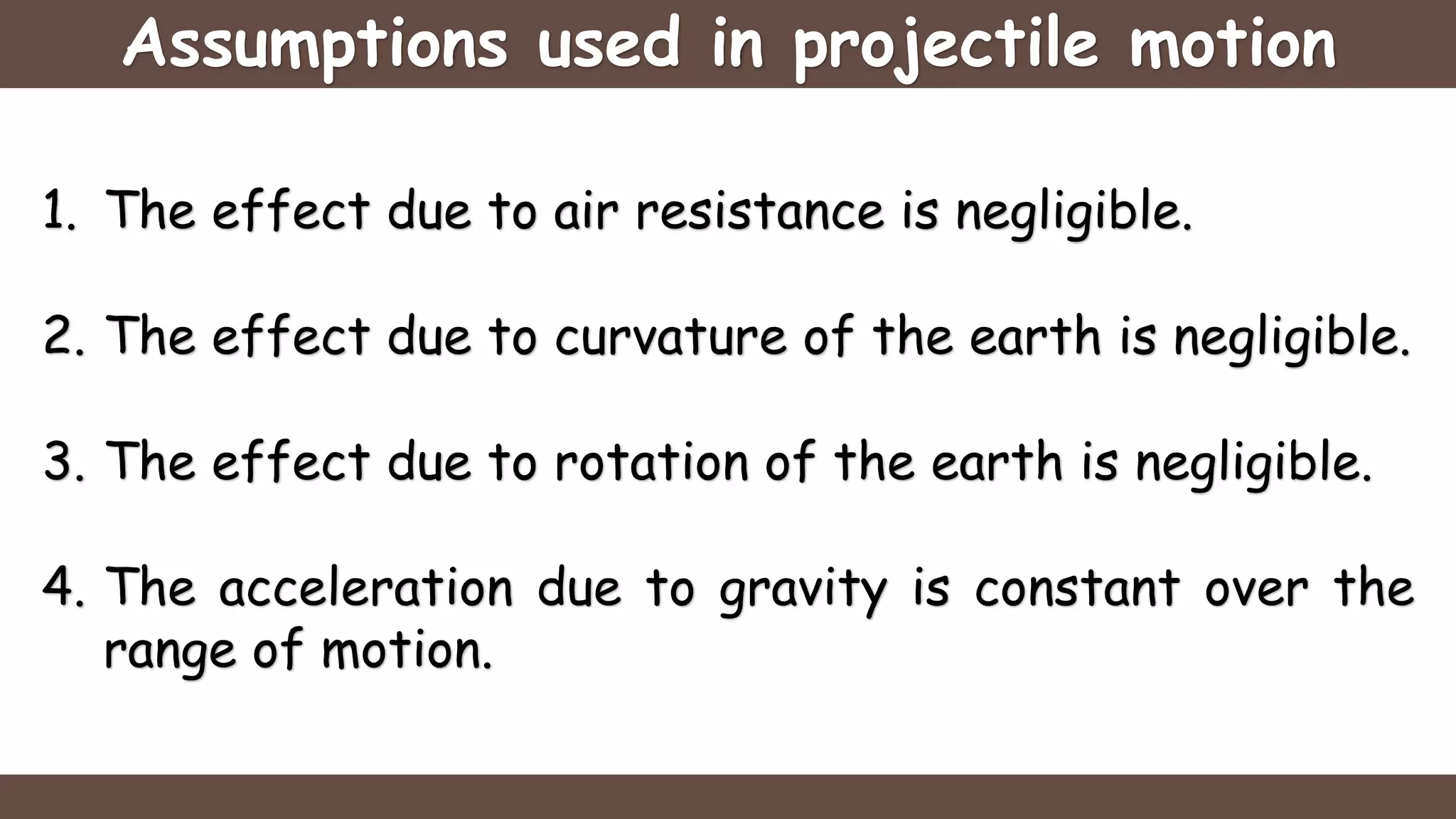 Assumptions used in projectile motion
1. The effect due to air resistance is negligible.
2. The effect due to curvature of the earth is negligible.
3. The effect due to rotation of the earth is negligible.
4. The acceleration due to gravity is constant over the
range of motion.
 