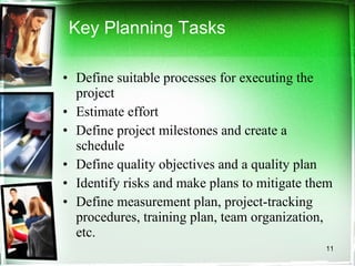 Key Planning Tasks Define suitable processes for executing the project  Estimate effort Define project milestones and create a schedule Define quality objectives and a quality plan Identify risks and make plans to mitigate them Define measurement plan, project-tracking procedures, training plan, team organization, etc. 