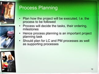 Process Planning Plan how the project will be executed, I.e. the process to be followed Process will decide the tasks, their ordering, milestones Hence process planning is an important project planning task  Should plan for LC and PM processes as well as supporting processes 