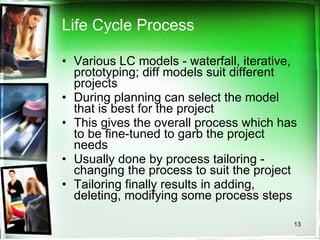 Life Cycle Process Various LC models - waterfall, iterative, prototyping; diff models suit different projects During planning can select the model that is best for the project This gives the overall process which has to be fine-tuned to garb the project needs Usually done by process tailoring - changing the process to suit the project Tailoring finally results in adding, deleting, modifying some process steps 