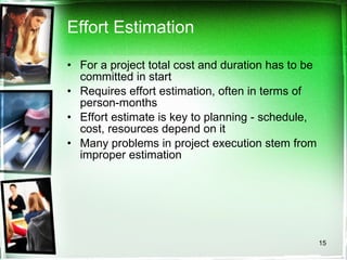 Effort Estimation For a project total cost and duration has to be committed in start Requires effort estimation, often in terms of person-months Effort estimate is key to planning - schedule, cost, resources depend on it Many problems in project execution stem from improper estimation 