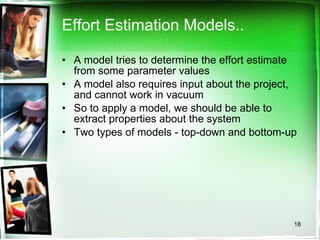 Effort Estimation Models.. A model tries to determine the effort estimate from some parameter values A model also requires input about the project, and cannot work in vacuum So to apply a model, we should be able to extract properties about the system Two types of models - top-down and bottom-up 