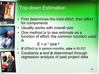 Top-down Estimation First determines the total effort, then effort for components Usually works with overall size One method is to see estimate as a function of effort; the common function used is  E = a * size  b E  (Effort) is in person-months,  size  in KLOC Constants  a  and  b  determined through regression analysis of past project data 