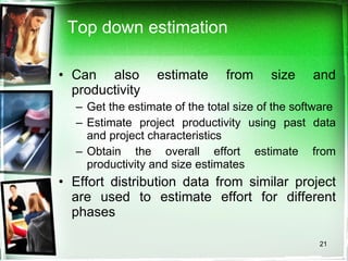 Top down estimation Can also estimate from size and productivity Get the estimate of the total size of the software Estimate project productivity using past data and project characteristics  Obtain the overall effort estimate from productivity and size estimates Effort distribution data from similar project are used to estimate effort for different phases 
