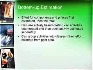 Bottom-up Estimation Effort for components and phases first estimated, then the total Can use activity based costing - all activities enumerated and then each activity estimated separately Can group activities into classes - their effort estimate from past data 