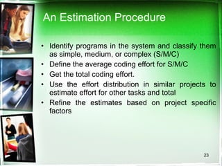 An Estimation Procedure Identify programs in the system and classify them as simple, medium, or complex (S/M/C) Define the average coding effort for S/M/C  Get the total coding effort. Use the effort distribution in similar projects to estimate effort for other tasks and total Refine the estimates based on project specific factors 