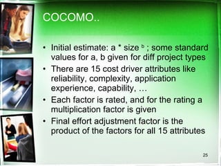 COCOMO.. Initial estimate: a * size  b  ; some standard values for a, b given for diff project types There are 15 cost driver attributes like reliability, complexity, application experience, capability, … Each factor is rated, and for the rating a multiplication factor is given Final effort adjustment factor is the product of the factors for all 15 attributes 