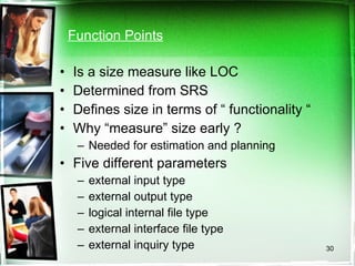 Function Points Is a size measure like LOC Determined from SRS Defines size in terms of “ functionality “ Why “measure” size early ? Needed for estimation and planning Five different parameters external input type external output type logical internal file type external interface file type external inquiry type 