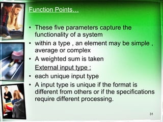 Function Points… These five parameters capture the functionality of a system within a type , an element may be simple , average or complex A weighted sum is taken External input type :   each unique input type A input type is unique if the format is different from others or if the specifications require different processing. 