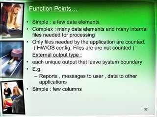 Function Points… Simple : a few data elements Complex : many data elements and many internal files needed for processing Only files needed by the application are counted.  ( HW/OS config. Files are are not counted ) External output type : each unique output that leave system boundary E.g.  Reports , messages to user , data to other applications Simple : few columns 