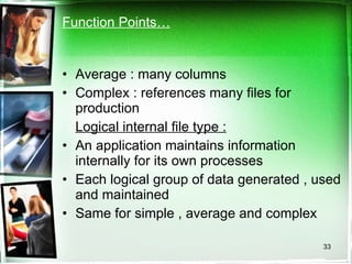 Function Points… Average : many columns Complex : references many files for production Logical internal file type :   An application maintains information internally for its own processes Each logical group of data generated , used and maintained Same for simple , average and complex 