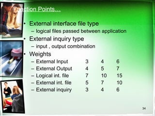 Function Points… External interface file type logical files passed between application External inquiry type input , output combination Weights External Input  3 4 6 External Output 4 5 7 Logical int. file 7 10 15 External int. file 5 7 10 External inquiry 3 4 6 