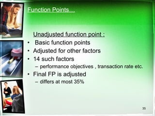 Function Points…   Unadjusted function point : Basic function points Adjusted for other factors 14 such factors performance objectives , transaction rate etc. Final FP is adjusted differs at most 35%  