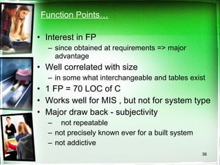 Function Points… Interest in FP  since obtained at requirements => major advantage Well correlated with size in some what interchangeable and tables exist 1 FP = 70 LOC of C Works well for MIS , but not for system type Major draw back - subjectivity not repeatable not precisely known ever for a built system  not addictive 
