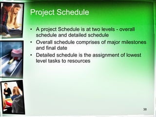 Project Schedule A project Schedule is at two levels - overall schedule and detailed schedule Overall schedule comprises of major milestones and final date Detailed schedule is the assignment of lowest level tasks to resources 
